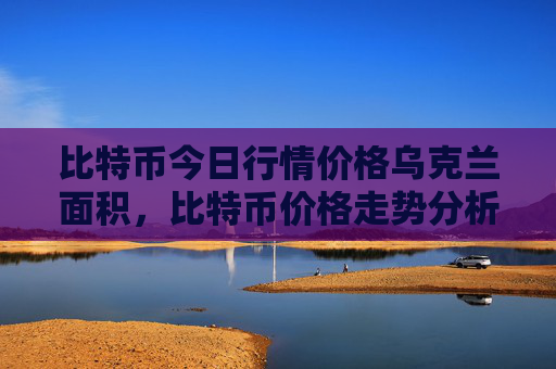 比特币今日行情价格乌克兰面积，比特币价格走势分析 乌克兰国土概览