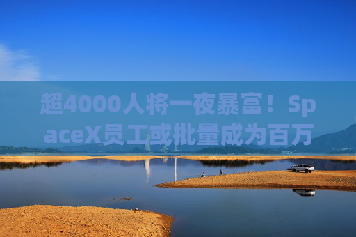 超4000人将一夜暴富！SpaceX员工或批量成为百万富翁