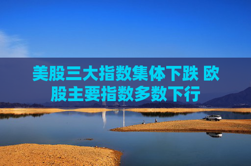 美股三大指数集体下跌 欧股主要指数多数下行