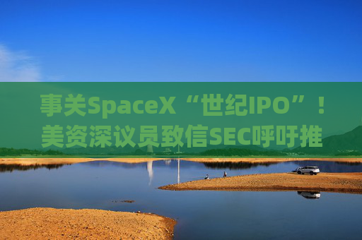 事关SpaceX“世纪IPO”！美资深议员致信SEC呼吁推迟 提出“三大担忧”