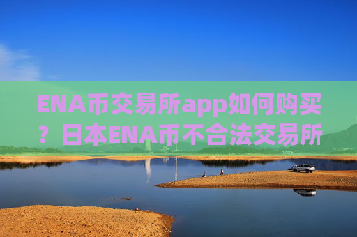 ENA币交易所app如何购买？日本ENA币不合法交易所app下载