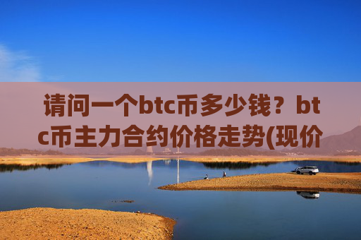 请问一个btc币多少钱？btc币主力合约价格走势(现价744457.52元)