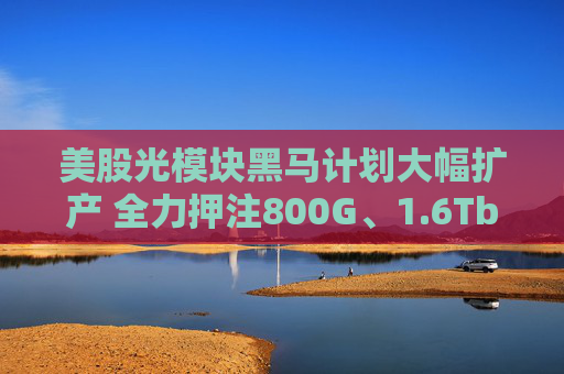 美股光模块黑马计划大幅扩产 全力押注800G、1.6Tb产品