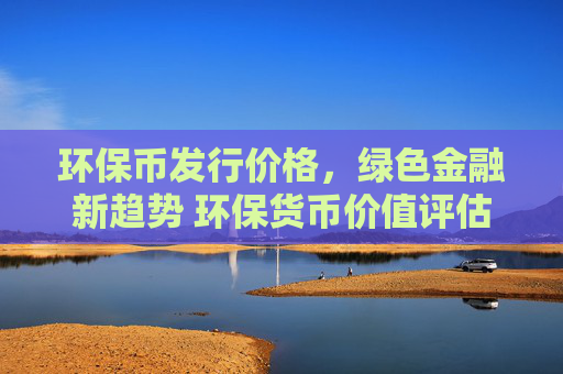 环保币发行价格，绿色金融新趋势 环保货币价值评估