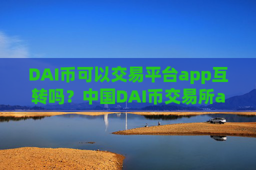 DAI币可以交易平台app互转吗？中国DAI币交易所app下载有哪些币种