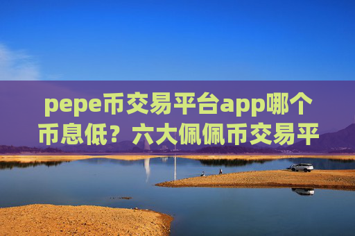 pepe币交易平台app哪个币息低？六大佩佩币交易平台app