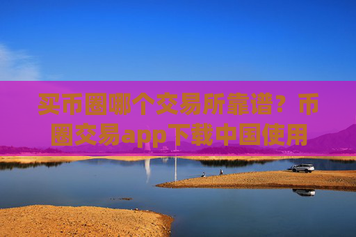 买币圈哪个交易所靠谱？币圈交易app下载中国使用