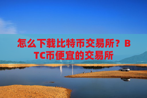 怎么下载比特币交易所？BTC币便宜的交易所