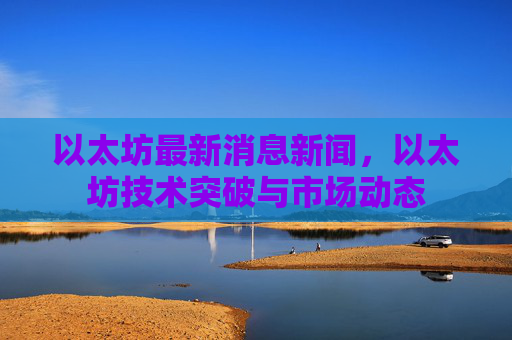 以太坊最新消息新闻，以太坊技术突破与市场动态