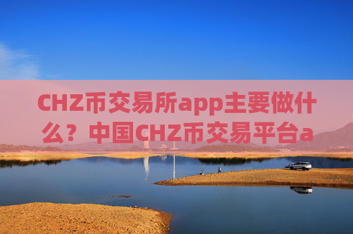 CHZ币交易所app主要做什么？中国CHZ币交易平台app怎么样