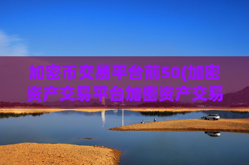 加密币交易平台前50(加密资产交易平台加密资产交易所)