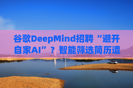 谷歌DeepMind招聘“避开自家AI”？智能筛选简历遭遇信任危机