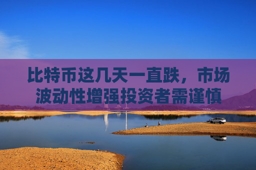 比特币这几天一直跌，市场波动性增强投资者需谨慎