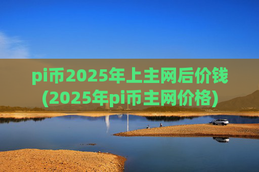 pi币2025年上主网后价钱(2025年pi币主网价格)
