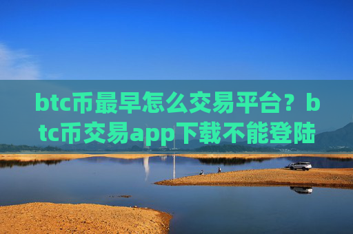 btc币最早怎么交易平台？btc币交易app下载不能登陆