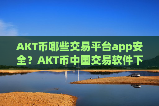 AKT币哪些交易平台app安全？AKT币中国交易软件下载app下载安装