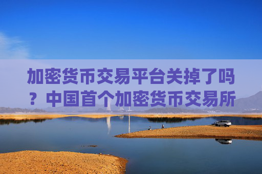 加密货币交易平台关掉了吗？中国首个加密货币交易所app下载