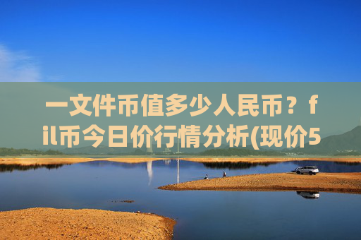 一文件币值多少人民币？fil币今日价行情分析(现价58.547元)
