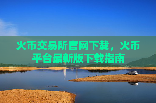 火币交易所官网下载，火币平台最新版下载指南