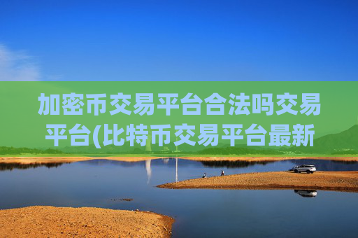 加密币交易平台合法吗交易平台(比特币交易平台最新排行)