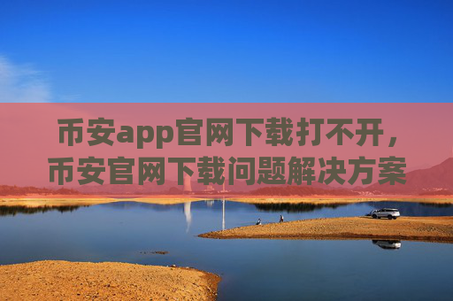 币安app官网下载打不开，币安官网下载问题解决方案