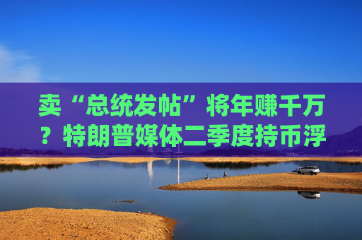 卖“总统发帖”将年赚千万？特朗普媒体二季度持币浮亏后紧急转向