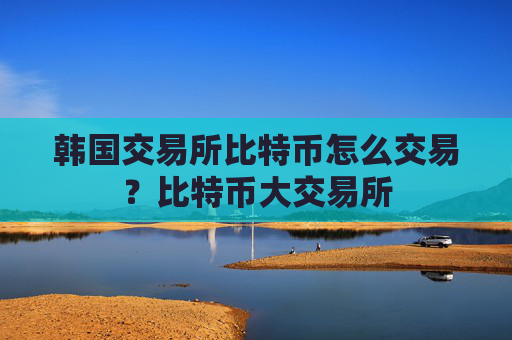韩国交易所比特币怎么交易？比特币大交易所