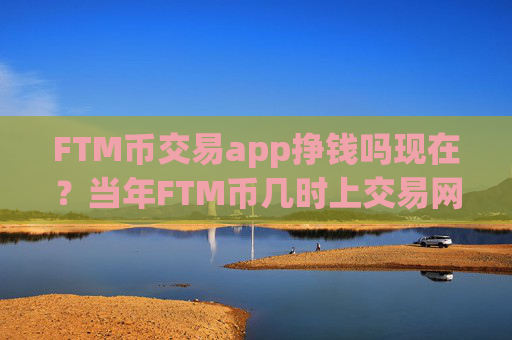 FTM币交易app挣钱吗现在？当年FTM币几时上交易网站