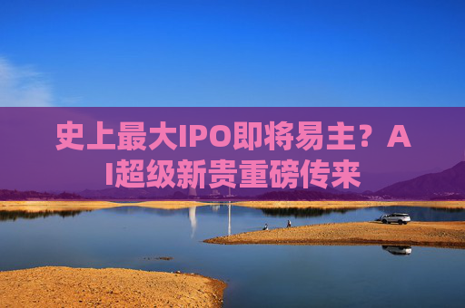 史上最大IPO即将易主？AI超级新贵重磅传来