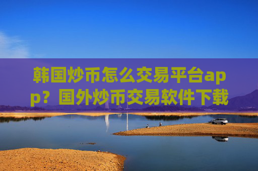 韩国炒币怎么交易平台app？国外炒币交易软件下载知乎