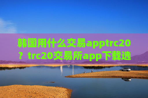 韩国用什么交易apptrc20？trc20交易所app下载选择
