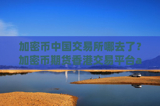 加密币中国交易所哪去了？加密币期货香港交易平台app