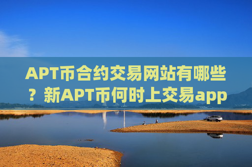 APT币合约交易网站有哪些？新APT币何时上交易app下载