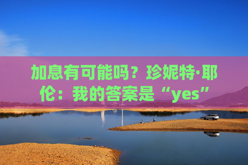 加息有可能吗？珍妮特·耶伦：我的答案是“yes”