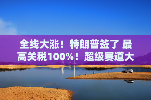 全线大涨！特朗普签了 最高关税100%！超级赛道大爆发