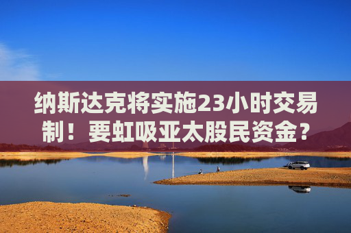 纳斯达克将实施23小时交易制！要虹吸亚太股民资金？投资者需警惕全球金融资本争夺战