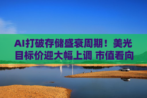 AI打破存储盛衰周期！美光目标价迎大幅上调 市值看向3万亿美元