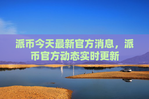 派币今天最新官方消息，派币官方动态实时更新