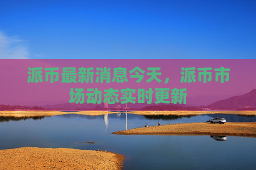 派币最新消息今天，派币市场动态实时更新