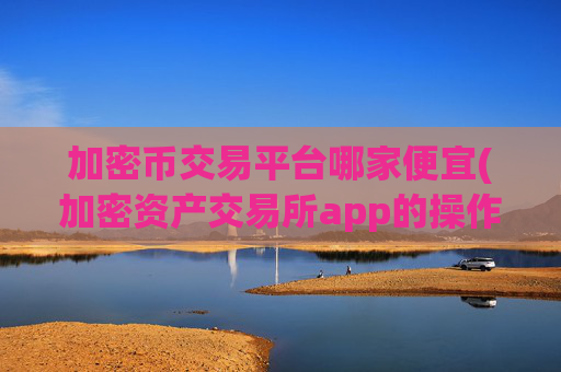 加密币交易平台哪家便宜(加密资产交易所app的操作指引)