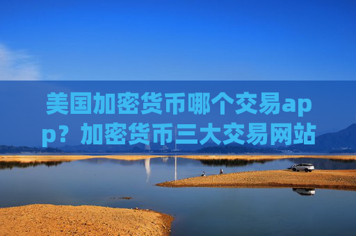 美国加密货币哪个交易app？加密货币三大交易网站官网