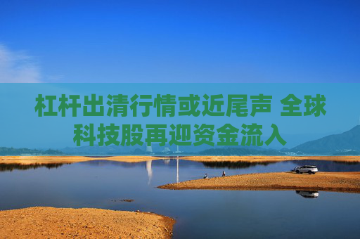 杠杆出清行情或近尾声 全球科技股再迎资金流入