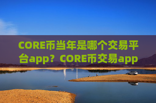 CORE币当年是哪个交易平台app？CORE币交易app下载怎么用不了