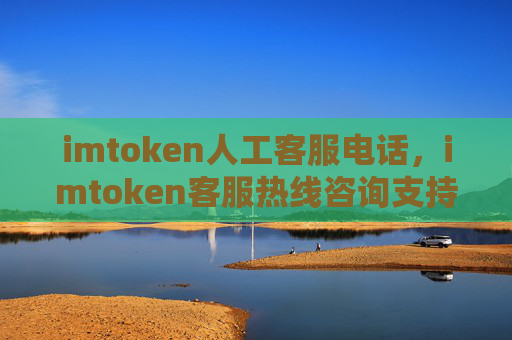 imtoken人工客服电话，imtoken客服热线咨询支持