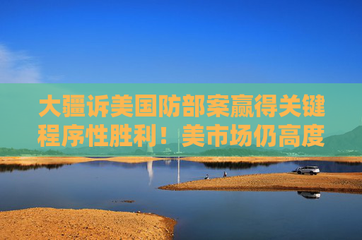 大疆诉美国防部案赢得关键程序性胜利！美市场仍高度依赖大疆无人机