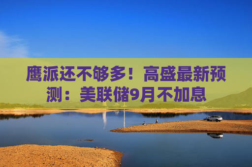 鹰派还不够多！高盛最新预测：美联储9月不加息