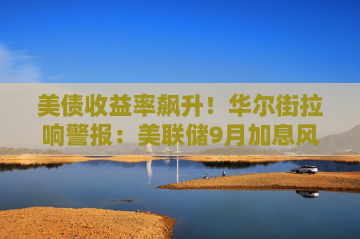 美债收益率飙升！华尔街拉响警报：美联储9月加息风险并未解除