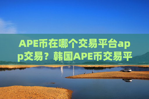 APE币在哪个交易平台app交易？韩国APE币交易平台app排名榜