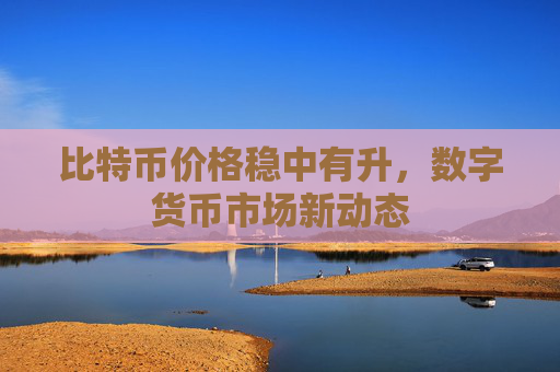 比特币价格稳中有升，数字货币市场新动态