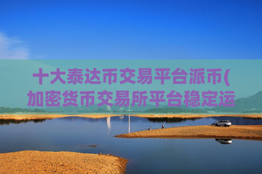 十大泰达币交易平台派币(加密货币交易所平台稳定运行)